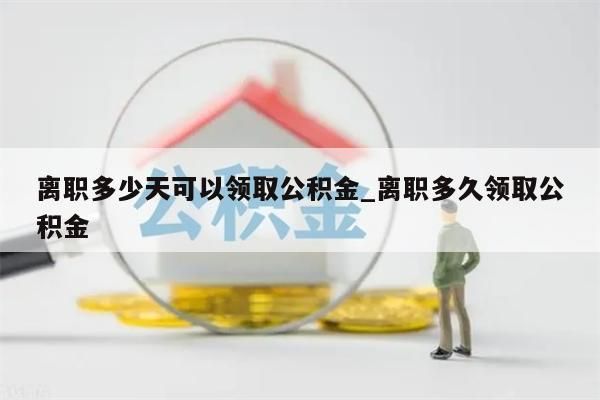 离职多少天可以领取公积金_离职多久领取公积金